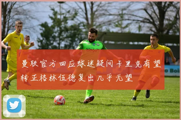曼联官方回应球迷疑问卡里克有望转正格林伍德复出几乎无望