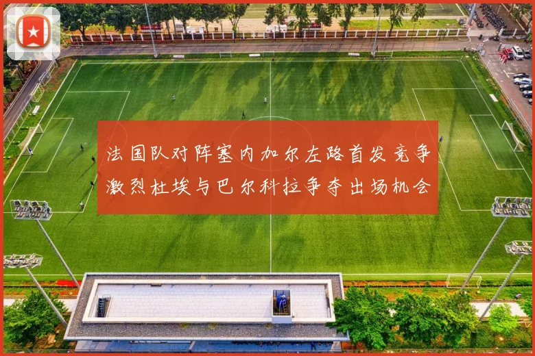 法国队对阵塞内加尔左路首发竞争激烈杜埃与巴尔科拉争夺出场机会