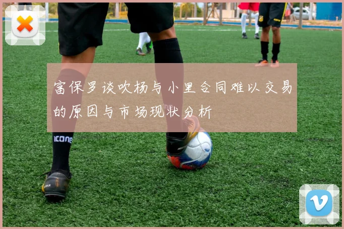 富保罗谈吹杨与小里合同难以交易的原因与市场现状分析