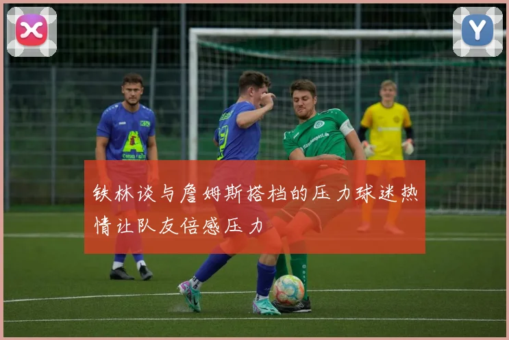铁林谈与詹姆斯搭档的压力球迷热情让队友倍感压力