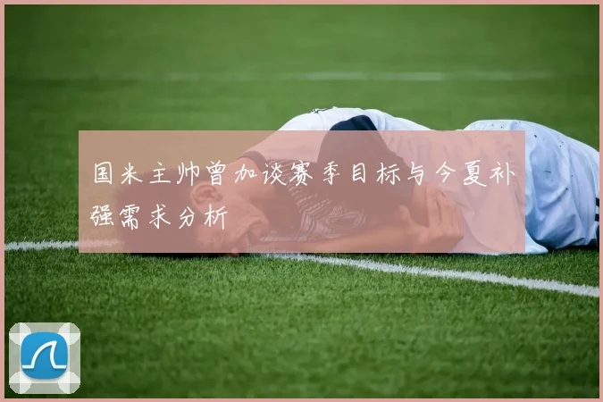 国米主帅曾加谈赛季目标与今夏补强需求分析