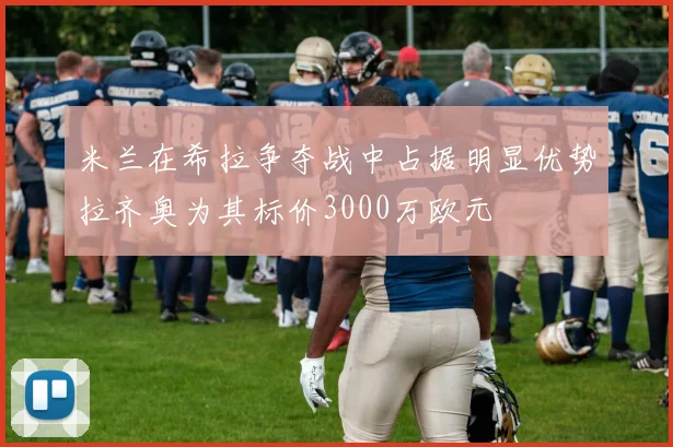 米兰在希拉争夺战中占据明显优势拉齐奥为其标价3000万欧元