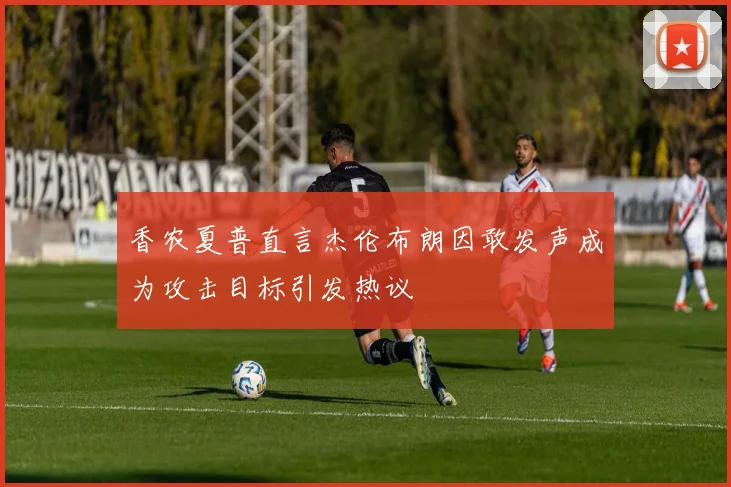 香农夏普直言杰伦布朗因敢发声成为攻击目标引发热议