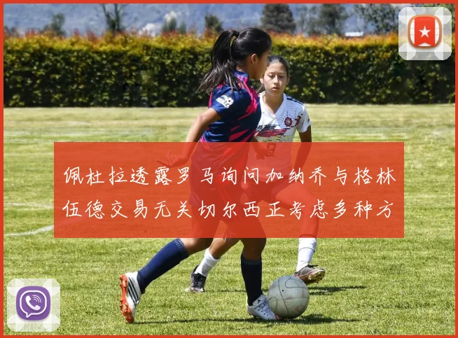 佩杜拉透露罗马询问加纳乔与格林伍德交易无关切尔西正考虑多种方案