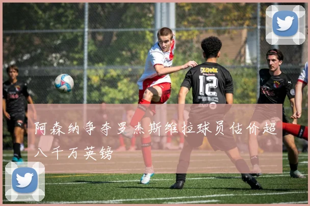 阿森纳争夺罗杰斯维拉球员估价超八千万英镑