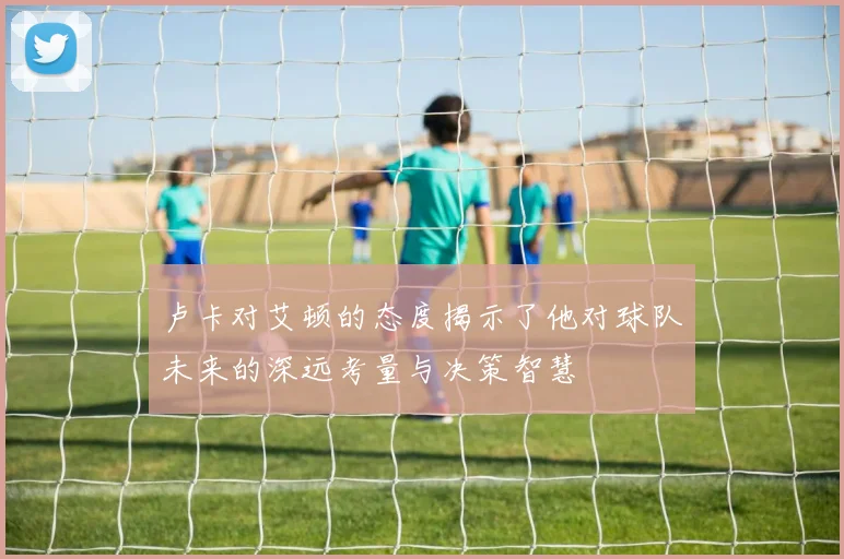 卢卡对艾顿的态度揭示了他对球队未来的深远考量与决策智慧