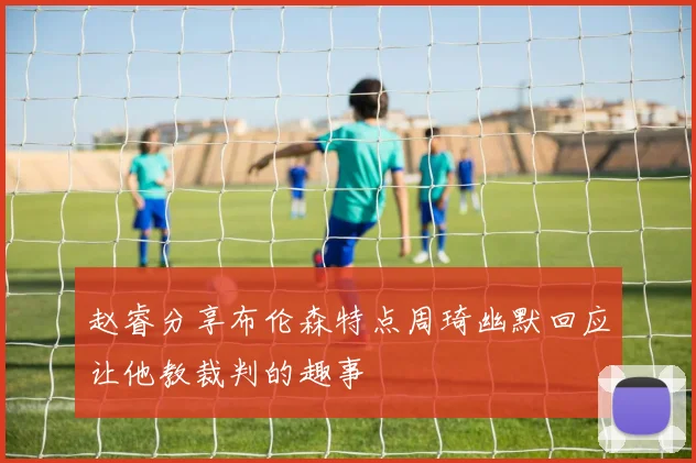 赵睿分享布伦森特点周琦幽默回应让他教裁判的趣事