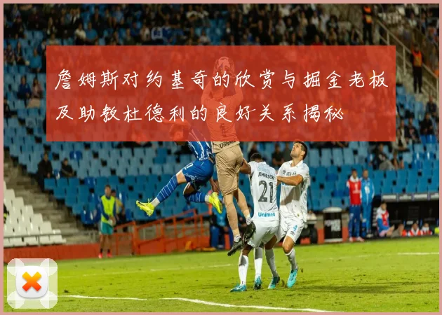 詹姆斯对约基奇的欣赏与掘金老板及助教杜德利的良好关系揭秘