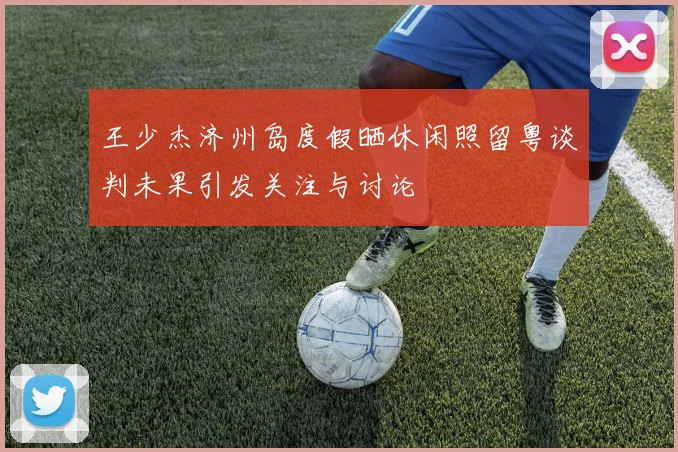 王少杰济州岛度假晒休闲照留粤谈判未果引发关注与讨论