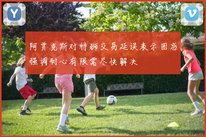 阿贾克斯对特狮交易延误表示困惑强调耐心有限需尽快解决