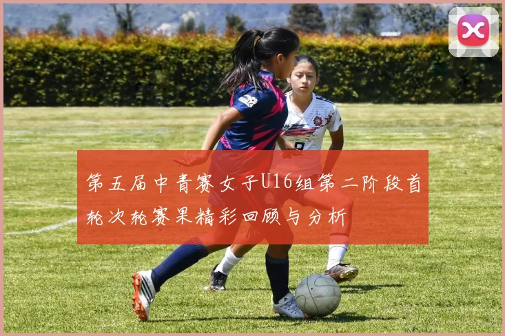 第五届中青赛女子U16组第二阶段首轮次轮赛果精彩回顾与分析