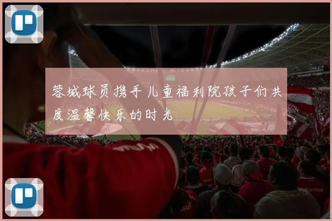 蓉城球员携手儿童福利院孩子们共度温馨快乐的时光