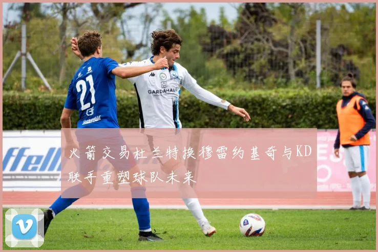 火箭交易杜兰特换穆雷约基奇与KD联手重塑球队未来