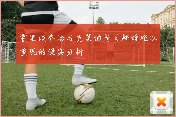 霍里谈乔治与克莱的昔日辉煌难以重现的现实分析