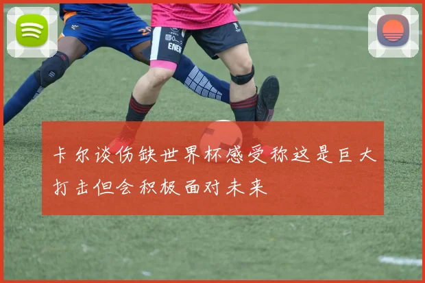 卡尔谈伤缺世界杯感受称这是巨大打击但会积极面对未来