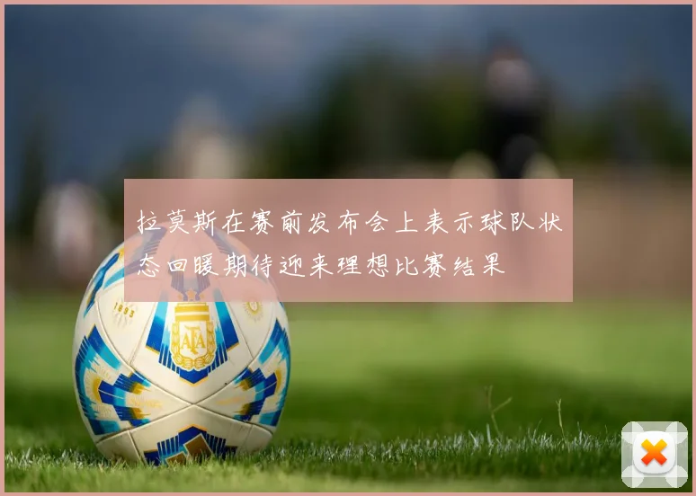 拉莫斯在赛前发布会上表示球队状态回暖期待迎来理想比赛结果