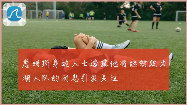 詹姆斯身边人士透露他将继续效力湖人队的消息引发关注