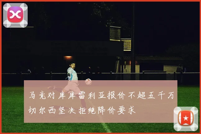 马竞对库库雷利亚报价不超五千万切尔西坚决拒绝降价要求