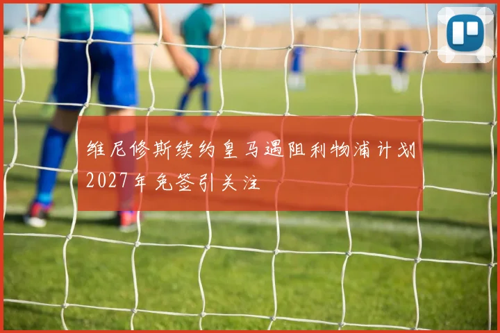 维尼修斯续约皇马遇阻利物浦计划2027年免签引关注