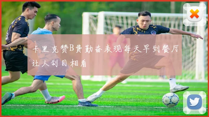 卡里克赞B费勤奋表现每天早到餐厅让人刮目相看