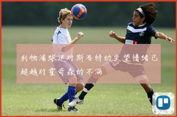 利物浦球迷对斯洛特的失望情绪已超越对霍奇森的不满
