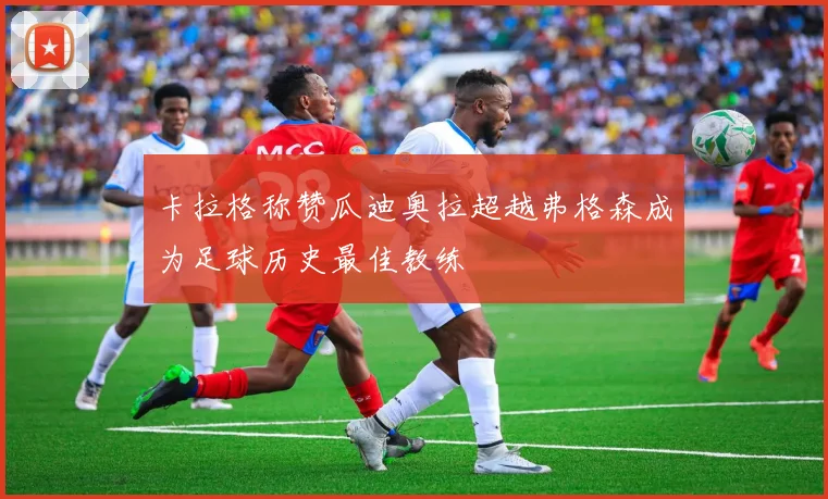 卡拉格称赞瓜迪奥拉超越弗格森成为足球历史最佳教练