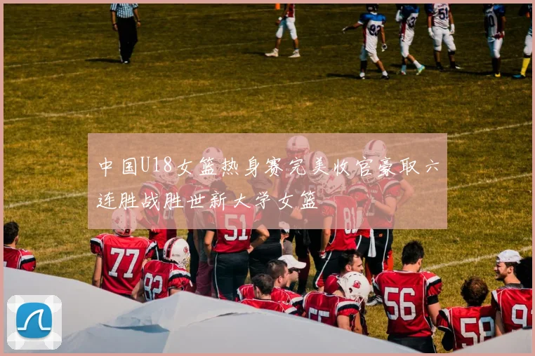 中国U18女篮热身赛完美收官豪取六连胜战胜世新大学女篮
