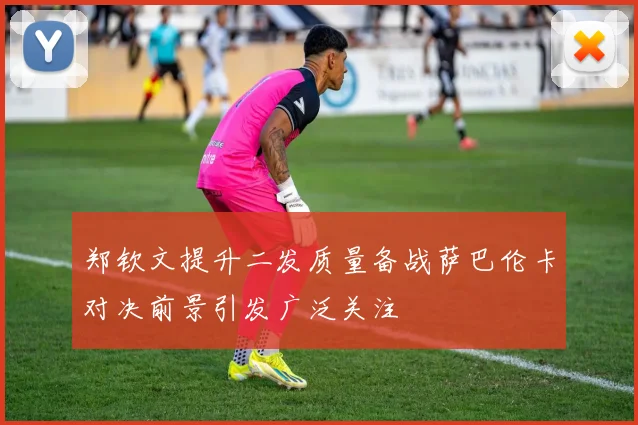 郑钦文提升二发质量备战萨巴伦卡对决前景引发广泛关注