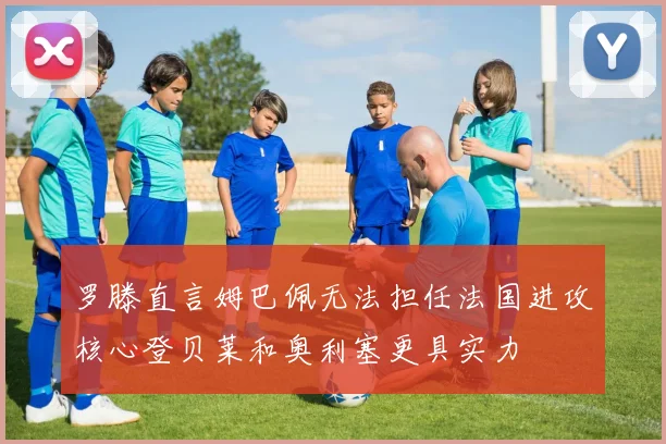 罗滕直言姆巴佩无法担任法国进攻核心登贝莱和奥利塞更具实力