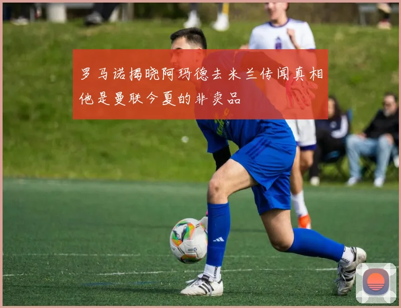 罗马诺揭晓阿玛德去米兰传闻真相他是曼联今夏的非卖品
