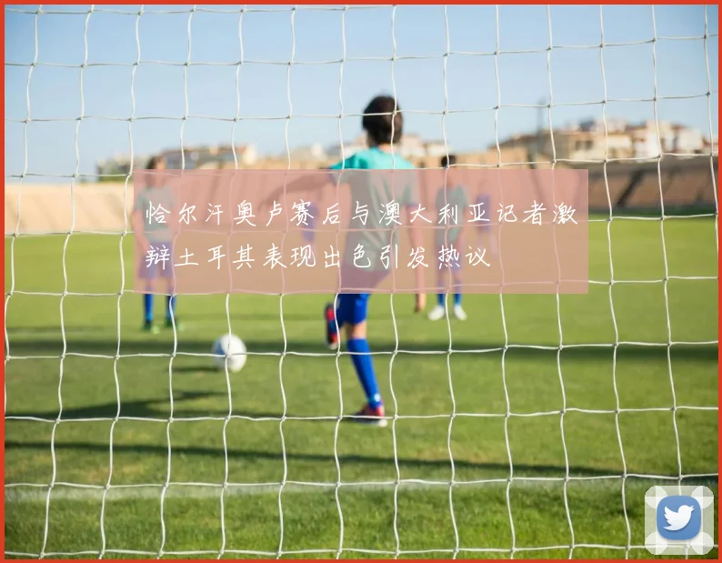 恰尔汗奥卢赛后与澳大利亚记者激辩土耳其表现出色引发热议
