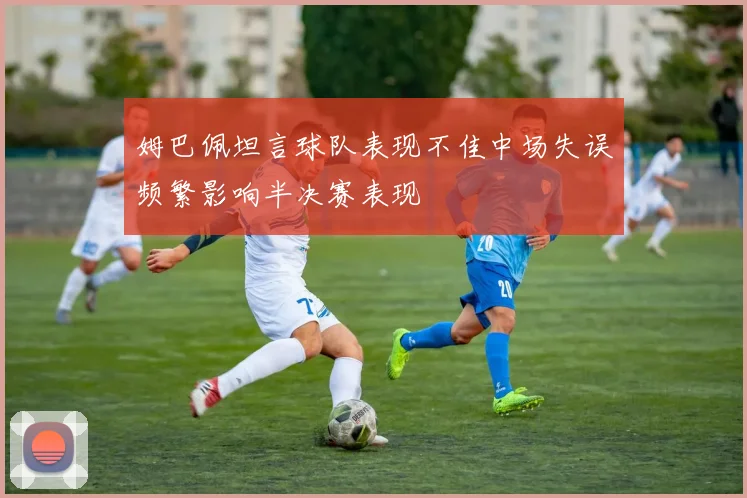 姆巴佩坦言球队表现不佳中场失误频繁影响半决赛表现