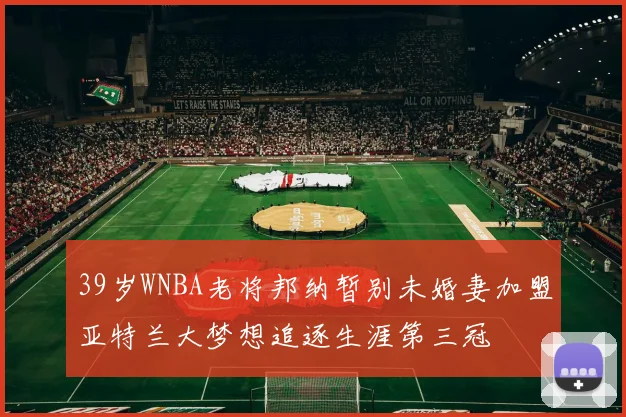 39岁WNBA老将邦纳暂别未婚妻加盟亚特兰大梦想追逐生涯第三冠